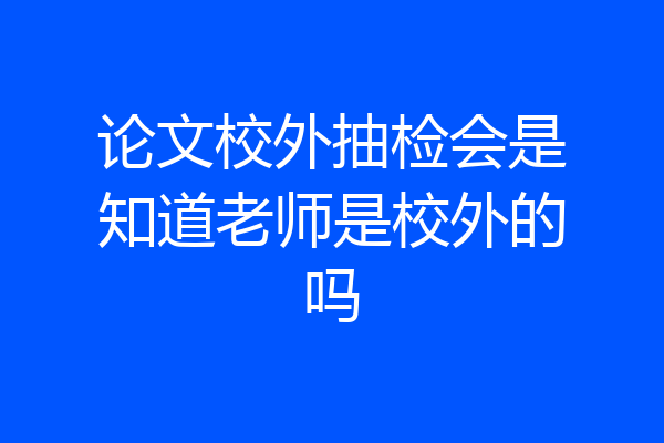 论文校外抽检会是知道老师是校外的吗