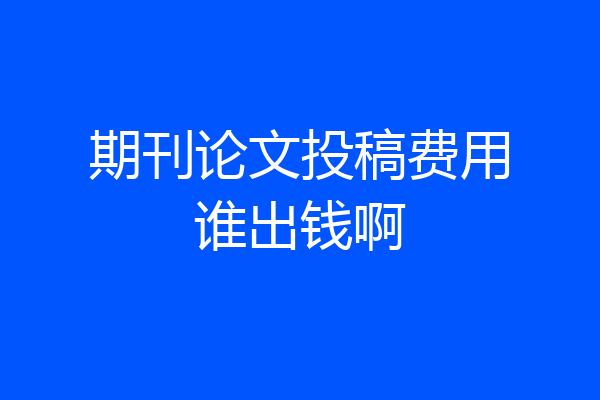 期刊论文投稿费用谁出钱啊