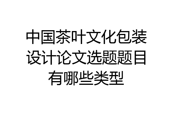 中国茶叶文化包装设计论文选题题目有哪些类型