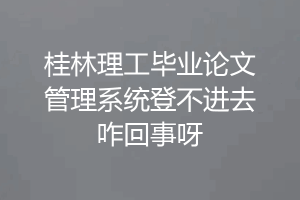 桂林理工毕业论文管理系统登不进去咋回事呀