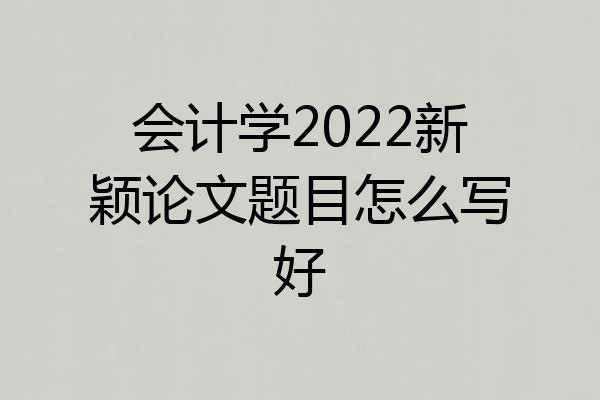 会计学2022新颖论文题目怎么写好