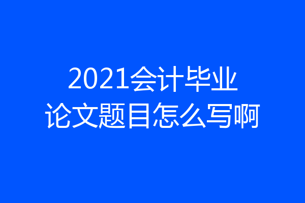 2021会计毕业论文题目怎么写啊