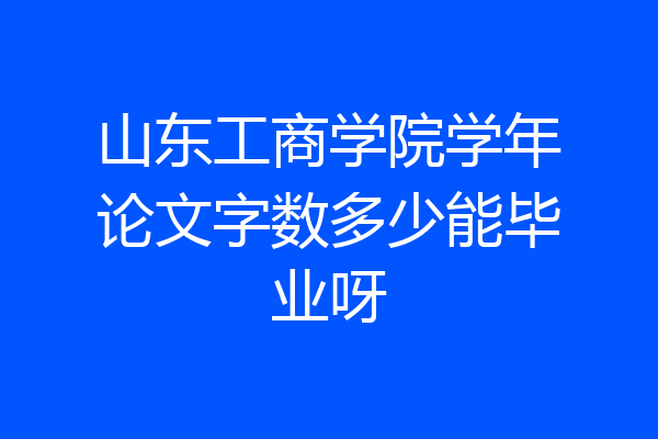 山东工商学院学年论文字数多少能毕业呀