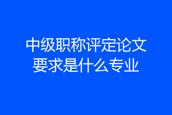 中级职称评定论文要求是什么专业