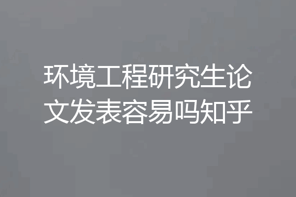 环境工程研究生论文发表容易吗知乎