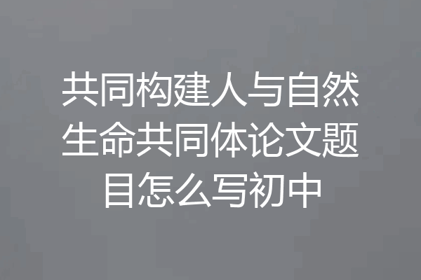 共同构建人与自然生命共同体论文题目怎么写初中