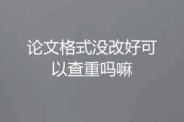 论文格式没改好可以查重吗嘛
