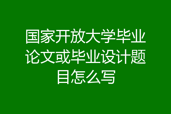 国家开放大学毕业论文或毕业设计题目怎么写