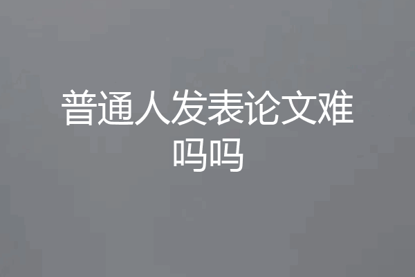 普通人发表论文难吗吗