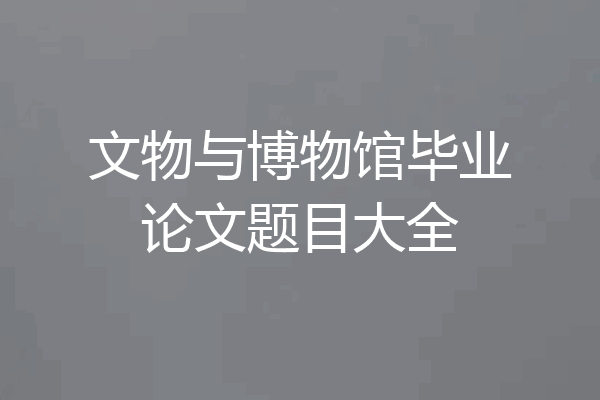 文物与博物馆毕业论文题目大全