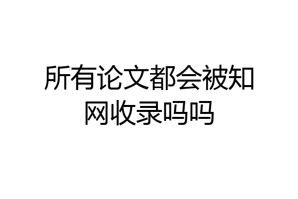 所有论文都会被知网收录吗吗