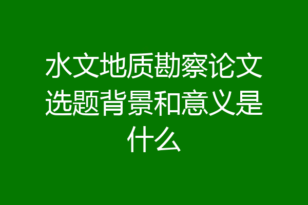 水文地质勘察论文选题背景和意义是什么