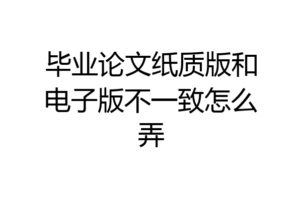 毕业论文纸质版和电子版不一致怎么弄