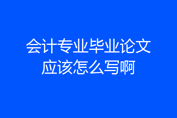 会计专业毕业论文应该怎么写啊