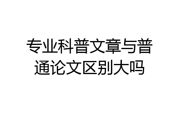 专业科普文章与普通论文区别大吗