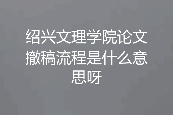 绍兴文理学院论文撤稿流程是什么意思呀