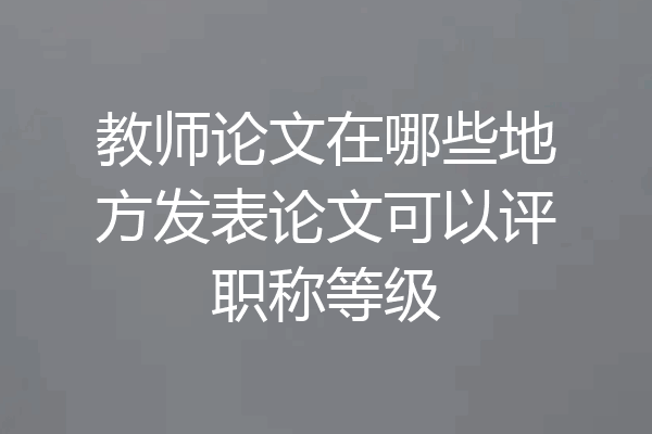 教师论文在哪些地方发表论文可以评职称等级