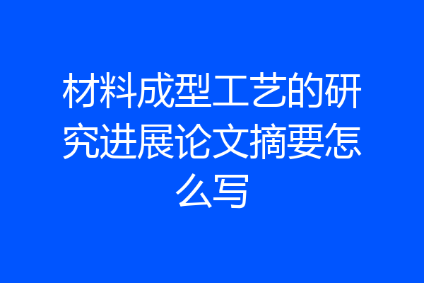 材料成型工艺的研究进展论文摘要怎么写