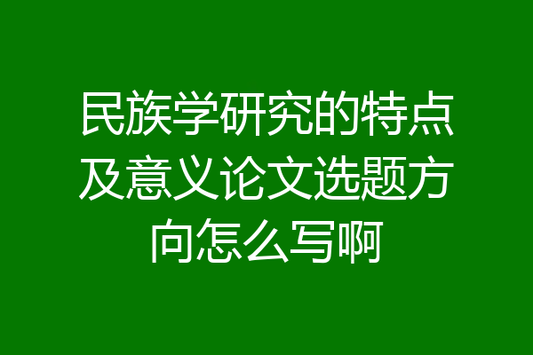 民族学研究的特点及意义论文选题方向怎么写啊