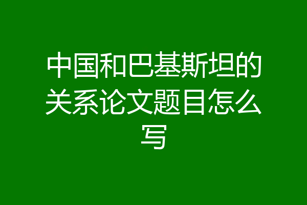 中国和巴基斯坦的关系论文题目怎么写