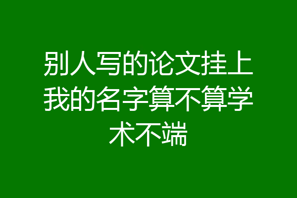 别人写的论文挂上我的名字算不算学术不端