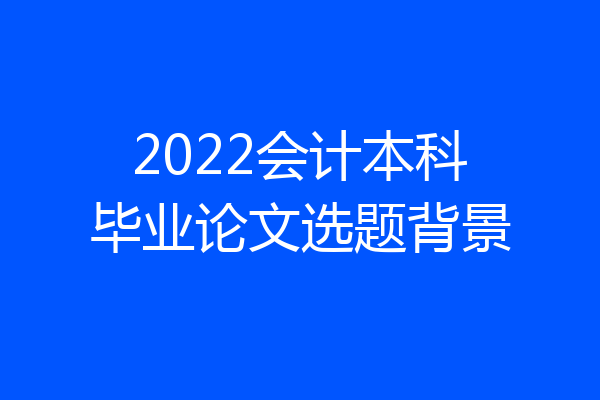 2022会计本科毕业论文选题背景