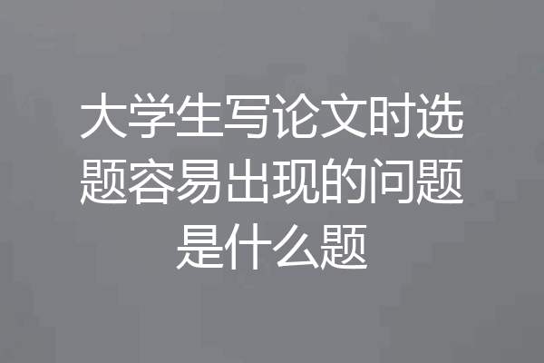 大学生写论文时选题容易出现的问题是什么题