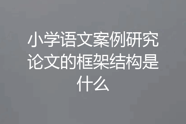 小学语文案例研究论文的框架结构是什么