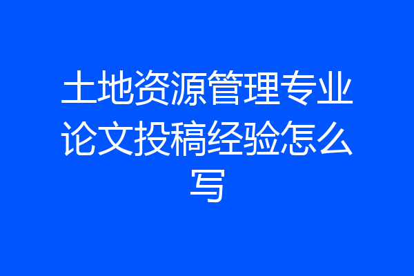 土地资源管理专业论文投稿经验怎么写