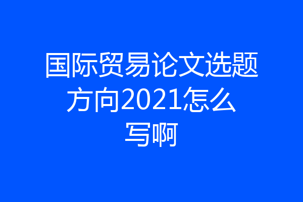 国际贸易论文选题方向2021怎么写啊