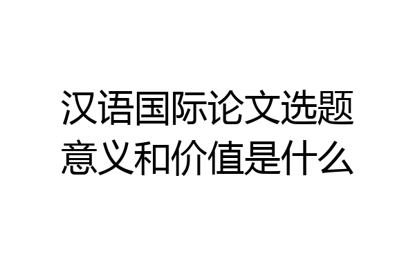 汉语国际论文选题意义和价值是什么