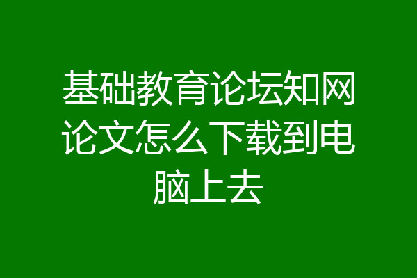 基础教育论坛知网论文怎么下载到电脑上去