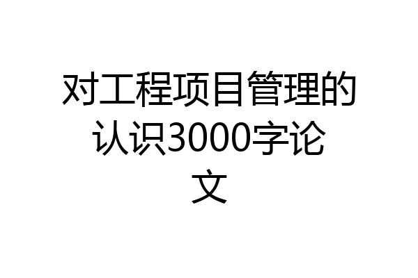 对工程项目管理的认识3000字论文