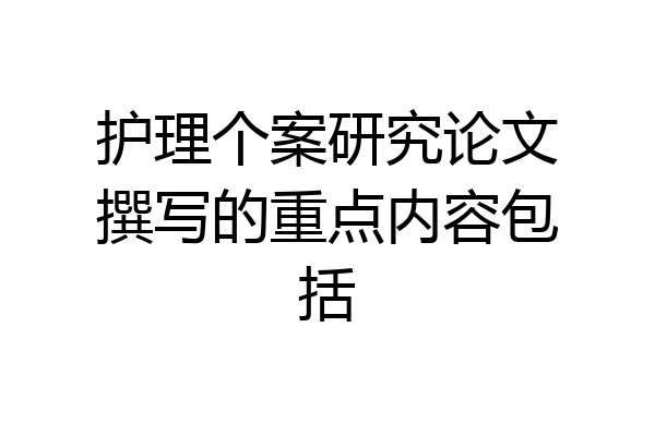 护理个案研究论文撰写的重点内容包括