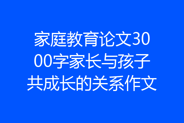 家庭教育论文3000字家长与孩子共成长的关系作文