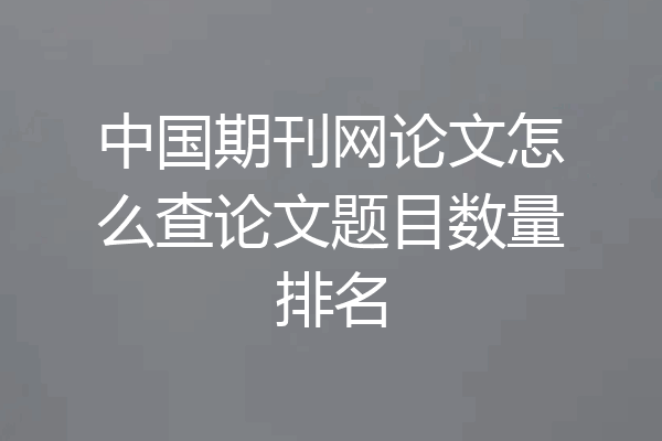 中国期刊网论文怎么查论文题目数量排名