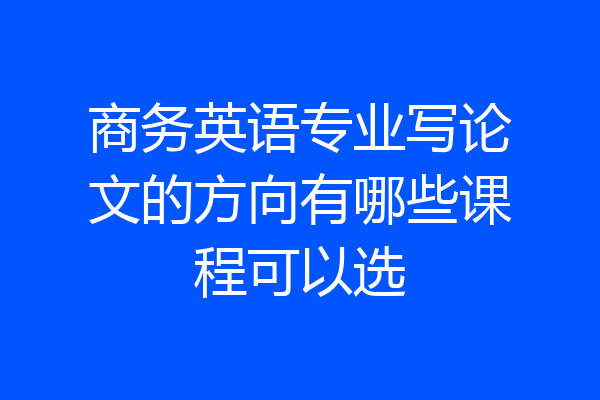 商务英语专业写论文的方向有哪些课程可以选