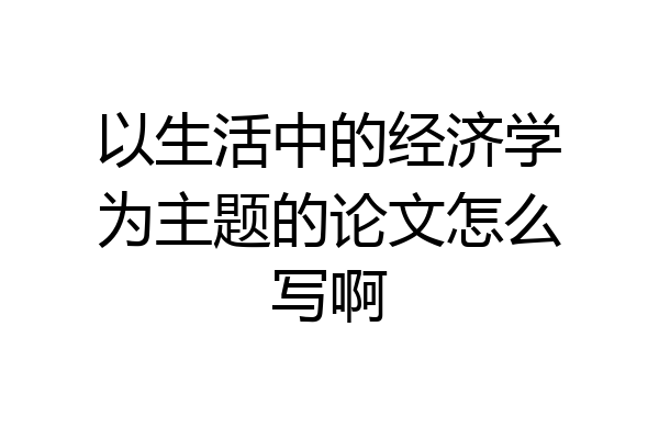 以生活中的经济学为主题的论文怎么写啊