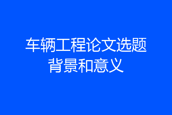 车辆工程论文选题背景和意义