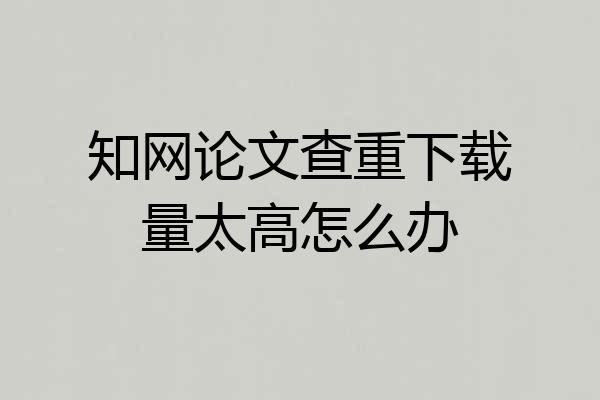 知网论文查重下载量太高怎么办