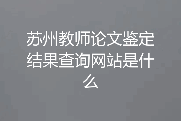 苏州教师论文鉴定结果查询网站是什么