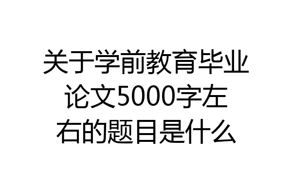 关于学前教育毕业论文5000字左右的题目是什么