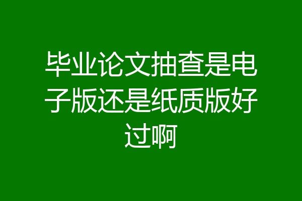 毕业论文抽查是电子版还是纸质版好过啊