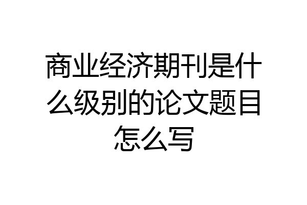 商业经济期刊是什么级别的论文题目怎么写