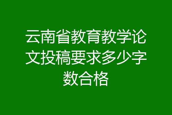 云南省教育教学论文投稿要求多少字数合格