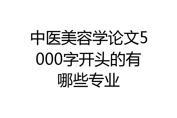 中医美容学论文5000字开头的有哪些专业