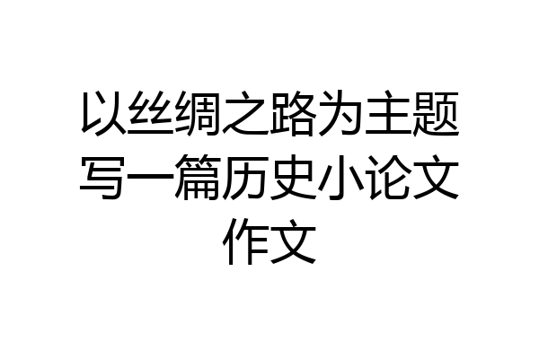以丝绸之路为主题写一篇历史小论文作文
