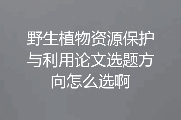 野生植物资源保护与利用论文选题方向怎么选啊