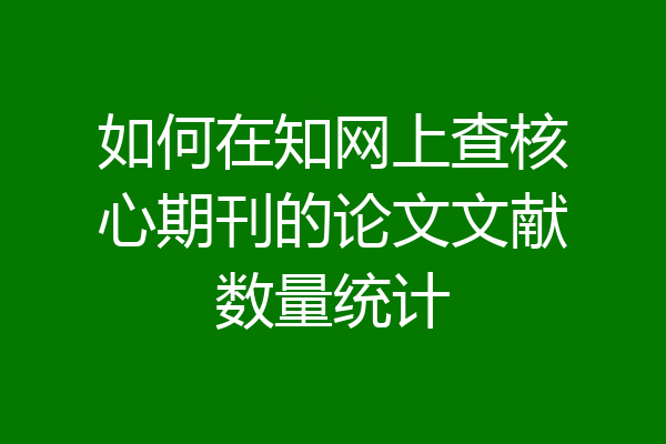 如何在知网上查核心期刊的论文文献数量统计