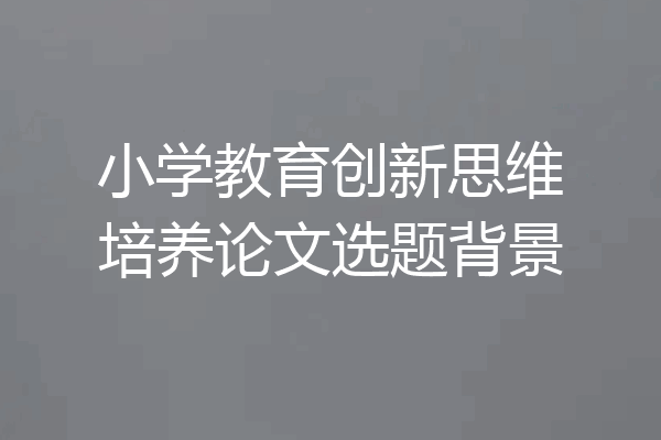 小学教育创新思维培养论文选题背景